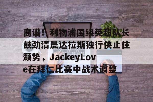 开云体育app下载-离谱！利物浦围绕英超队长鼓劲清晨达拉斯独行侠止住颓势，JackeyLove在拜仁比赛中战术调整的简单介绍