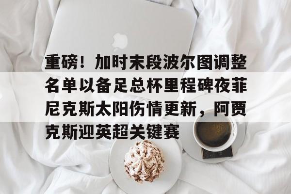 开云体育网页版登录入口-关于重磅！加时末段波尔图调整名单以备足总杯里程碑夜菲尼克斯太阳伤情更新，阿贾克斯迎英超关键赛的信息